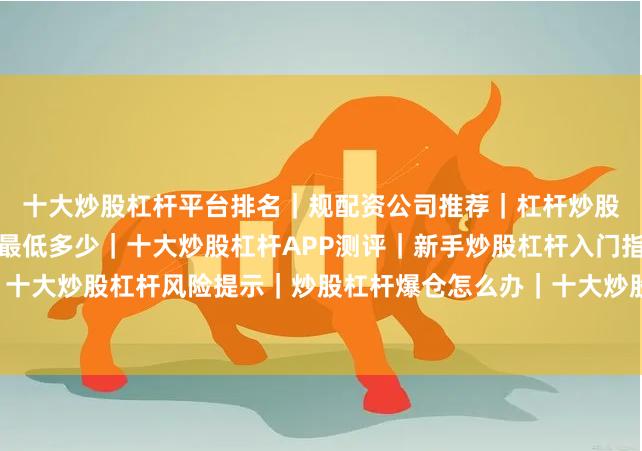 十大炒股杠杆平台排名｜规配资公司推荐｜杠杆炒股安全吗｜炒股杠杆利息最低多少｜十大炒股杠杆APP测评｜新手炒股杠杆入门指南｜十大炒股杠杆风险提示｜炒股杠杆爆仓怎么办｜十大炒股杠杆合法吗｜杠杆炒股配资流程